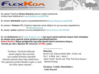 Bu siteden FlexKom  Online Al??veri?  sitesine m?teri statsnde  cretsiz kay?t olabilirsiniz=)   www.flexkom.com /457486  ?????  Bu siteden  distribt?r  kayd?n?z? ger?ekle?tirebilirsiniz=)   www.flexkom.org /457486   ??? ?????????????????? Bu siteden (  Flexkom TV  ) FlexKom hakk?nda merak etti?iniz bir ?ok ayr?nt?ya ula?abilirsiniz. ????????????????????????????????????????????? =)  www.flex-tv.org   Bu siteden  online  (webinar) sunuma kat?labilirsiniz=)  www.flexkom.biz/457486   Bu site  Kobilerimiz  i?in=)  www.flexkobi.com   ( ye i?yeri olarak kat?lmak isteyen kobi arkada?lar  bu siteden giri? yaparak online giri?lerini ger?ekle?tirebilirler.  Dikkat ?nemli  ( Siteye girdi?inizde sa? stte (?imdi kat?l?n) mensne t?klay?n, formda yer alan ( Sponsor ID ) k?sm?na (  457486  ) yaz?n. -------------------------- Bak?rk?y ?ncirli Cad. Zuhurat Baba Mah. Asiller sok. No.2  A Blok  kat.1  daire.2  Adres Tarifi= ?ncirli cad. Trk Tele Kom kar??s? / Akbank biti?i?i. FlexKom  Yetkili ( Distribt?r ) Arda Sonyurt. FlexKom / FlexKobi hakk?nda merak etti?iniz tm ayr?nt?lar i?in yandaki belirtilen adresdeki ofisimize gelerek detay bilgi alabilirsiniz Tek yapman?z gereken Randevu (gn ve saat) i?in bana cepten ula?mak 