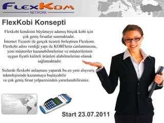 FlexKobi Konsepti Start 23 . 07.2011 Flexkobi kendisini bymeye adam?? bir?ok kobi i?in  ?ok geni? f?rsatlar sunmaktad?r.  ?nternet Ticareti ile ger?ek ticareti birle?tiren Flexkom; Flexkobi ad?n? verdi?i yap? ile KOB?'lerin canlanmas?na, yeni m?teriler kazanabilmelerine ve m?terilerinin uygun fiyatl? kaliteli rnleri alabilmelerine olanak sa?lamaktad?r. Sizlerde flexkobi anla?mas? yaparak bu en yeni al??veri? teknolojisinde kazanmaya ba?layabilir ve ?ok geni? f?rsat yelpazesinden yararlanabilirsiniz. 