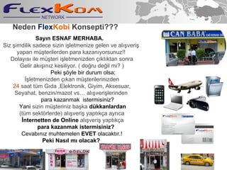 Siz  ?imdilik  sadece sizin  i?letmenize gelen ve al??veri?  yapan m  ? teriler den p ara  k azan ? yorsunuz!!  Dolay?s? ile m?teri i?letmenizden ??kt?ktan sonra Gelir ak???n?z kesiliyor. ( do?ru de?il mi? ) Peki ??yle bir durum olsa; ??letmenizden ?? kan  m  ? teri leri nizden 24   saat  tm G?da , Elektronik, Giyim,   Aksesuar , Seyahat , benzin/mazot vs al??veri?lerinden  p ara  k azanma k  istermisiniz? Yani  sizin m?teriniz ba?ka  dkkanlardan (tm sekt?rlerde) al??veri? yapt?k?a ayr?ca ?nternetten de Online  al??veri? yapt?k?a para kazanmak istermisiniz? Cevab?n?z muhtemelen  EVET  olacakt?r.! Peki Nas?l m? olacak?  Say?n ESNAF MERHABA. Neden   Flex Kobi  Konsepti ??? 