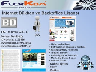İnternet Dükkan ve Backoffice Lisansı 149.- TL (ayda 12.5.- L) %5 Business Distribütör ID Numarası : 123456 www.flexkom.com/123456 www.flexkom.org/123456 v •  Kişisel backoffisiniz •  Distribütör  ağı kontrolü / Realtime •  Kazanç kontrolü / Realtime •  Toplantı Takvimi •  Online Eğitim ve Sunumlar •   Marketing  Online Destek  •  Ve daha fazlas ı … Online eğitim •  Flextv •  Webinar 