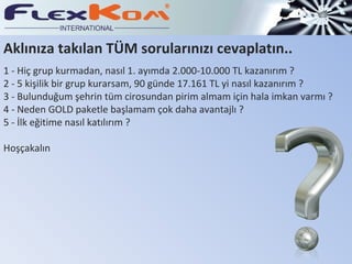 1 -  Hiç grup kurmadan, nasıl 1. ayımda 2.000-10.000 TL kazanırım ? 2 -  5 kişilik bir grup kurarsam, 90 günde 17.161 TL yi nasıl kazanırım ? 3 -  Bulunduğum şehrin tüm cirosundan pirim almam için hala imkan varmı ? 4 -  Neden GOLD paketle başlamam çok daha avantajlı ? 5 -  İlk eğitime nasıl katılırım ? Hoşçakalın Aklınıza takılan TÜM sorularınızı cevaplatın .. 