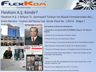 FlexKom A.Ş. Kimdir? FlexKom A.Ş. 1 Milyon TL. Sermayeli Türkiye’nin Büyük Firmalarından Biri… İşte FlexKom'lu Olmak İçin Nedenleriniz; •  Türkiye'de ve Avrupa'da GÜNLÜK ÖDEME'yi Başaran Tek Network Sistemi, •  Türkiye'nin En Hızlı Büyüyen E-Network Şirketi, •  Türkiye'nin En Hızlı Para Kazandıran Sistemi, • 2012 'de Asya'ya ve Avrupa'ya Açılacak Olan İlk E-Ticaret Network Sistemi, • Bütün Dünya'ya Türkiye Ekibi İle Açılan Tek E-Network Sistemi, • Türkiye'nin E-Faturaya başvuran ve onaylanan büyük firmalarından biri, • FlexKom'un Kendi Üretimi Olan (Made İn Turkey) Pos Cihazları ile Her Alışverişten Para Kazanma  imkanı, • FlexKom Yine Bir İlki Gerçekleştirerek Kendi Yayın Kanalı Olan ve Çok Yakında Türksat İle Tüm Dünya'da Yayına Başlayacak olan Flex TV'yi Kurdu…. FlexKom A.Ş. Rekora Doymuyor Sizde Bu Güce Ortak Olun… Şirket Merkezi : Ceyhun Atıf Kansu Cad. Gözde Plaza No : 130/15  Balgat / ANKARA 