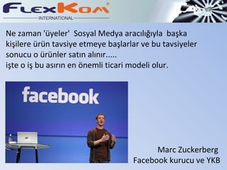 Ne zaman 'üyeler'  Sosyal Medya aracılığıyla  başka  kişilere ürün tavsiye etmeye başlarlar ve bu tavsiyeler sonucu o ürünler satın alınır..... işte o iş bu asırın en önemli ticari modeli olur. Marc Zuckerberg  Facebook kurucu ve YKB 
