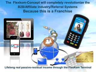 The Flexkom-Concept will completely revolutionize the
       B2B/Affiliate Industry/Referral Systems
              Because this is a Franchise



                                f
                                    @




Lifelong real passive-residual income through the FlexKom Terminal
 