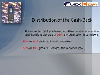 Distribution of the Cash-Back

 For example 100 € purchased in a Flexkom shovel or online
 and there is a discount of 20%, the breakdown is as follows:

50% or 10 € cash-back to the customer

50% or 10 € goes to Flexkom, this is divided into:
 