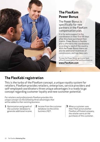 10 The FlexKom Marketing Plan
The FlexKobi registration
This is the turbo of the FlexKom concept, a unique royalty system for
retailers. FlexKom provides retailers, enterprises, service providers and
self-employed coordinators three unique advantages in a ready to go
concept regarding customer loyalty and new customer potential.
1 Optimization and growth of
the customer database to
generate additional income.
2 Income from the customer
database via the online
business 24/7.
3 When a customer uses
their FlexCard at another
FlexKom affiliated company,
the retailer earns on the
purchases of this customer.
The Power Bonus is
specifically for new
partners in the FlexKom
compensation plan.
It is for extra support to the
coordinators in their first 90 days
after they have purchased their
licence. Power Bonus is flexible
and is offered to the coordinators
according to need of the country.
With the Power Bonus there can
also be additional incentives of
commissions, and top class cars.
To view the Power Bonus, go to your back
office (Compensation Plan and Incentives) at:
www.FlexKom.com
The FlexKom
Power Bonus
For retailers and professionals FlexKom provides this
unique concept via the following three advantages that
will be added to their existing business:
 
