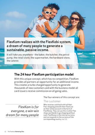 12 The FlexKom Marketing Plan
The 24 hour FlexKom participation model
With this unique concept, which has no competition, FlexKom
provides all partners an opportunity for an additional income.
This creates a turbo charged opportunity to generate
thousands of new customers and with the business model all
card issuers receive commission on all going sales.
The customer
Who receives cash back with all their
Flex-shopping and with their FlexCard
on their online account in the form of
FlexMoney. They can use this in other Flex
shops worldwide to go shopping without
cash. FlexMoney is the internal currency
and corresponds to the currency of the
corresponding country, i.e. 1:1.
The four winners of this concept are:
FlexKom realises with the FlexKobi system,
a dream of many people to generate a
sustainable, passive income.
It will take you anywhere - the baker, the butcher, the petrol
pump, the retail store, the supermarket, the hardware store,
the caterer.
FlexKom is for
everyone, a win-win
dream for many people
 