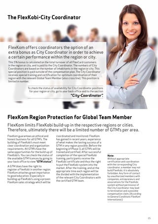 15
The FlexKobi-City Coordinator
FlexKom offers coordinators the option of an
extra bonus as City Coordinator in order to achieve
a certain performance within the region or city.
This 5% bonus is calculated on the total turnover of all FlexCard customers
in the region or city, and is paid to the City Coordinator. The numbers of City
Coordinators are based on the number of inhabitants in the region or city. This
special position is paid outside of the compensation plan. The City Coordinator
receives special training and certification for optimum coordination of their
region with the relevant Global Team Member (also cross line). This position is
limited in number.
To check the status of availability for City Coordinator positions
for your region or city, go to your back office and to the section
“City-Coordinator”.
FlexKom guarantees an ethical and
honest business for all GTM’s. The
building of FlexKobi’s must meet
clear coordination and organization
requirements. All GTM’s have the
same opportunities for the build-up of
FlexKobi’s. You can check the status of
the available GTM licences by going to
your back office to view “GTM status”.
A GTM does have the right to
register a FlexKobi in another region.
FlexKom attaches great importance
to good education. Especially in
building up FlexKobi’s using a proven
FlexKom sales strategy which will be
FlexKom limits FlexKobi build-up in the respective regions or cities.
Therefore, ultimately there will be a limited number of GTM’s per area.
FlexKom Region Protection for Global Team Member
coordinated and monitored. FlexKom
has gained in recent years, experience
of what makes the lasting success of a
GTM in any region possible. Before the
beginning of Phase 3, all GTM’s will be
trained and certified. After successful
completion of the special FlexKobi
training, participants receive the
FlexKobi certificate and thus the right
to put the FlexKobi system into the
market. After the training, and at the
appropriate time each region will be
the divided with the implementation
of the relevant City Coordinators with
the certified GTM team.
Note:
Without appropriate
certification and coordination
with the corresponding City
coordinator, a member may not
build FlexKobi, it is absolutely
forbidden. Any form of contact
by unauthorized members with
companies, entrepreneurs and
associations for the FlexKobi
system without permission of
the City Coordinator may lead
to termination and a possible
compensation claim. (According
to General Conditions FlexKom
International.)
 