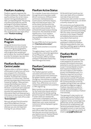16 The FlexKom Marketing Plan
FlexKom Active Status
For a member to earn any commission
through the entire business model
(Direct commission, Differentiation
commission, Generation bonus,
Country bonus and FlexCar bonus),
they must have active status. The
active status must be within the
current month for the whole of the
next month to be achieved. This is
achieved with a personal purchasing
transaction. This should be at least
monthly euro 1 in our online or
offline shop/merchant. This way
the coordinator shows his loyalty
to FlexKom.
For new GTM’s the first two months
are “free from active status”.
For personal customers is no active
status.
Throughout phase 1 and 2, for a GTM
to satisfy this criteria the registration
of one TM partner is sufficient
for active status. When a member
achieves PT (President Team) they
have lifelong active status.
FlexKom Commission
Payments
The FlexKom payment system
calculates online and in real-time
your career position and commission.
Our global transfer system is made
through our international central bank,
based on the current price of the $US
dollar. Thus, differences can arise in
commission payments from customers
or TM’s registering.
Bank transfers can take several days
for the funds to be cleared, which is
why the system has a 6 day waiting
period for payment. Within this period,
if career levels are reached; the
commission is displayed in red. Once
the payment is cleared in the accounts
department, your career level and
commission will be displayed in green
and released.
Your commission can be viewed in your
back office under Flex Finance, and
here also you can action transfers to
your bank account or FlexKom Master
Card. Please note the usual bank
processing times.
At the end of each month you can
see in your back office a complete
overview of your joint team
commissions and customer turnover.
From FlexKom Finance you can obtain
a monthly receipt for tax.
All commissions are fundamentally
paid excluding VAT. GTM’s that provide
a valid VAT number in their back office
can receive the commission including
VAT. (For other countries with legal
provision in this respect FlexKom
will abide by the provisions which
prescribe to that country)
The GTM is independently self-
employed in relation to FlexKom.
They are responsible for their own
activities, and they agree to abide by
their FlexKom GTM contract.
FlexKom World
Expansion
FlexKom intends that within 5 years
it will expand to 50 countries. For
pioneers this presents enormous
potential to use this success formula
to earn from worldwide turnovers.
Each expansion however has to
be in accordance to the FlexKom
proven coordinated process. It is
therefore important not to form
any promise of expectations for
new countries outside of FlexKom’s
own published and promoted plans.
All counterproductive actions by
members acting of their own volition
that lead to a negative image of
FlexKom, may lead to a claim for
damages and withdrawal of their
licence. (General Conditions FlexKom
International).
The opening of a new country can
only be approved by FlexKom when
all preconditions are fulfilled such
as general review, contract approval,
general law, tax law, and obtaining
permission for establishment and
technical settlement thereof. If you
have good contacts in new countries
send before you start any activity, an
email to: europe@FlexKom.com
FlexKom Academy
FlexKom regularly organises the
FlexKom Academies. All partners who
qualify and have the correct status,
receive training and education at
their corresponding level. The passing
of professional expertise and the
exchange of information between
management, FlexKom leaders and
external trainers is very important to
our shared success. Information about
this can be found in your back office
under “FlexKom Academy”.
FlexKom Incentive
Program
Alongside the enormous income
potential there are also attractive
Incentive Programs targeted for
especially active GTM’s to reward
and recognise their exceptional
performance. Our Incentive Program
provides for example, top class cars
and international luxury travel.
FlexKom Business
Centre Leader
FlexKom offers in different regions
offline events to which you can invite
your prospects for information
on business opportunities within
FlexKom. To present the company
outwardly in a uniform way, talented
partners are especially professionally
trained by FlexKom. These partners
receive the title Business Centre
Leader (BCL) and a BCL receives, after
the exam, a certificate and a separate
contract with FlexKom. FlexKom
assumes full responsibility for the
information flow from these partners.
Information on the locations of the BC
can be found in your back office under
“Event Calendar”.
Here you will also find information
about Online Webinars that you
can pass on to your prospects and
wherever you can visit important
trainings for you and your team.
 