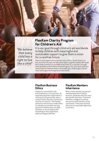 17
FlexKom Business
Ethics
FlexKom is committed to the
ethical behaviour of its partners. An
especially important requirement is
at the point of sponsorship, where
conduct within the entire community
must be true and fair. The FlexKom
enterprise and business model offers
its members an excellent earning
potential. FlexKom does not allow
members to recruit people with
misleading or false statements
about earning possibilities.
FlexKom Members
Inheritance
When a team member has worked
and developed their FlexKom
business, we believe that this must
also benefit their heirs. Therefore
FlexKom is obliged to continue
the contract with the heirs of the
coordinator, if they wish and that
there are no reasonable objections
to the heirs.
It is our goal through children’s aid worldwide
to help children with meaningful and
sustainable support to give them a vision
for a carefree future.
There is much need in this world. Not only in Africa, South America or
Asia, but also in Europe, we help where help is urgently needed. We would
like to keep ourselves accountable at all times to our partners through
funds donated to the FlexKom Charity Program. You contribute with your
commitment to FlexKom which in turn helps poor children gain a better
vision and to give more happiness in this world.
FlexKom Charity Program
for Children’s Aid
“We believe
that every
child has a
right to live
like a child”
 