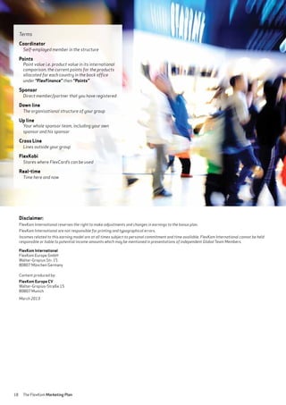 18 The FlexKom Marketing Plan
Disclaimer:
FlexKom International reserves the right to make adjustments and changes in earnings to the bonus plan.
FlexKom International are not responsible for printing and typographical errors.
Incomes related to this earning model are at all times subject to personal commitment and time available. FlexKom International cannot be held
responsible or liable to potential income amounts which may be mentioned in presentations of independent Global Team Members.
FlexKom International
FlexKom Europe GmbH
Walter-Gropius Str. 15
80807 München Germany
Content produced by:
FlexKom Europe CV
Walter-Gropius-Straße 15
80807 Munich
March 2013
Terms
Coordinator
Self-employed member in the structure
Points
Point value i.e. product value in its international
comparison, the current points for the products
allocated for each country in the back office
under “FlexFinance” then “Points”
Sponsor
Direct member/partner that you have registered
Down line
The organisational structure of your group
Up line
Your whole sponsor team, including your own
sponsor and his sponsor
Cross Line
Lines outside your group
FlexKobi
Stores where FlexCard’s can be used
Real-time
Time here and now
 