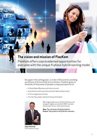 3
Our goal in the coming years, is to be in 50 countries, building
up millions of Active FlexCard customers. FlexKom gives to
hundreds of thousands of people a unique perspective of:
• A Home Based Business with extra income
• A profession with a lucrative and self-determined income
• A recurring passive income
• For the Top Leaders absolute financial freedom
The vision and mission of FlexKom
FlexKom offers unprecedented opportunities for
everyone with the unique 4-phase hybrid-earning model.
Asker Sakinmaz
CEO FlexKom Europe
We congratulate you on the fact that you are
using our highly successful E-NDF concept,
and are part of our vision and mission.
Now: The customers find his products
Future: The products will find the customer...
 