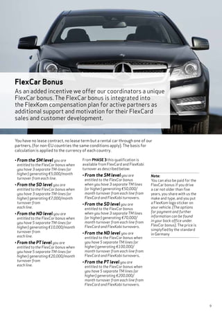 9
• From the SM level you are
entitled to the FlexCar bonus when
you have 3 separate TM-lines (or
higher) generating €5,000/month
turnover from each line.
• From the SD level you are
entitled to the FlexCar bonus when
you have 3 separate TM-lines (or
higher) generating €7,000/month
turnover from
each line.
• From the ND level you are
entitled to the FlexCar bonus when
you have 5 separate TM-lines (or
higher) generating €10,000/month
turnover from
each line.
• From the PT level you are
entitled to the FlexCar bonus when
you have 5 separate TM-lines (or
higher) generating €20,000/month
turnover from
each line.
From PHASE 3 this qualification is
available from FlexCard and FlexKobi
turnover as described below:
• From the SM level you are
entitled to the FlexCar bonus
when you have 3 separate TM lines
(or higher) generating €50,000/
month turnover from each line from
FlexCard and FlexKobi turnovers.
• From the SD level you are
entitled to the FlexCar bonus
when you have 3 separate TM lines
(or higher) generating €70,000/
month turnover from each line from
FlexCard and FlexKobi turnovers.
• From the ND level you are
entitled to the FlexCar bonus when
you have 5 separate TM lines (or
higher) generating €100,000/
month turnover from each line from
FlexCard and FlexKobi turnovers.
• From the PT level you are
entitled to the FlexCar bonus when
you have 5 separate TM lines (or
higher) generating €200,000/
month turnover from each line from
FlexCard and FlexKobi turnovers.
Note:
You can also be paid for the
FlexCar bonus if you drive
a car not older than five
years, you share with us the
make and type, and you put
a FlexKom logo sticker on
your vehicle. (The options
for payment and further
information can be found
in your back office under
FlexCar bonus). The price is
simplyfied by the standard
in Germany
FlexCar Bonus
As an added incentive we offer our coordinators a unique
FlexCar bonus. The FlexCar bonus is integrated into
the FlexKom compensation plan for active partners as
additional support and motivation for their FlexCard
sales and customer development.
You have no lease contract, no lease term but a rental car through one of our
partners, (for non-EU countries the same conditions apply). The basis for
calculation is applied to the currency of each country.
 