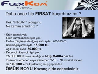 Daha önce hiç FIRSAT kaçırdınız mı ?
 Peki “FIRSAT” olduğunu
 Ne zaman anladınız ?

• Ürün satmak yok.
• Grup kurma mecburiyeti yok.
• Evden (Bilgisayardan)çalışarak ayda 1.000-2000 TL.
• Kobi bağlayarak ayda 15.000 TL.
• Ağ kurarak ayda 50.000 TL.
• Depo yok, kira yok, işçi yok.
  25.000.000 kişinin tanıdığı ve bildiği MARKA ürünleri
  İnsanlar internetten veya kobilerden %10 - 70 indirimli alırken
  siz 100.000’lerce kişiden hiç satış yapmadan
 ÖMÜR BOYU Kazanç elde edeceksiniz.
 
