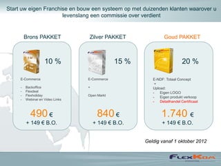 Start uw eigen Franchise en bouw een systeem op met duizenden klanten waarover u
                      levenslang een commissie over verdient


         Brons PAKKET             Zilver PAKKET                Goud PAKKET



                    10 %                       15 %                        20 %

     E-Commerce                   E-Commerce             E-NDF: Totaal Concept
                                                          +
     -   Backoffice               +                      Upload:
     -   Flexdeal                                        -   Eigen LOGO
     -   Flexholiday              Open Markt
                                                         -   Eigen produkt verkoop
     -   Webinar en Video Links
                                                         -   Detailhandel Certificaat


           490 €                       840 €                  1.740 €
         + 149 € B.O.                 + 149 € B.O.            + 149 € B.O.


                                                      Geldig vanaf 1 oktober 2012
 