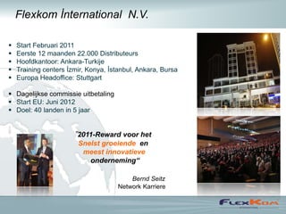 Flexkom İnternational N.V.

   Start Februari 2011
   Eerste 12 maanden 22.000 Distributeurs
   Hoofdkantoor: Ankara-Turkije
   Training centers İzmir, Konya, İstanbul, Ankara, Bursa
   Europa Headoffice: Stuttgart

 Dagelijkse commissie uitbetaling
 Start EU: Juni 2012
 Doel: 40 landen in 5 jaar


                       ”2011-Reward voor het
                        Snelst groeiende en
                         meest innovatieve
                           onderneming“

                                         Bernd Seitz
                                     Network Karriere
 