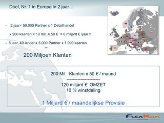 Doel, Nr. 1 in Europa in 2 jaar…



-   2 jaar= 50.000 Partner x 1 Detailhandel

    x 200 kaarten = 10 mil. X 50 € = 6 miljard € /jaar !!

- 5 jaar, 40 landenx 5.000 Partner x 1.000 kaarten
                      =
             200 Miljoen Klanten


                              200 Mil. Klanten x 50 € / maand
                                      ----------------------
                                  120 miljard € OMZET
                                      10 % winstdeling

                         1 Miljard € / maandelijkse Provisie
 