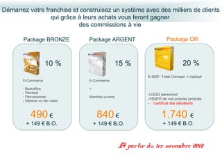Démarrez votre franchise et construisez un système avec des milliers de clients
                 qui grâce à leurs achats vous feront gagner
                           des commissions à vie

       Package BRONZE            Package ARGENT                        Package OR



                     10 %                      15 %                             20 %
                                                             E-NDF: Total Concept + Upload
       E-Commerce                E-Commerce

       - Backoffice              +
       - Flexdeal
                                                             -LOGO personnel
       - Flexvacances            Marchés ouverts
                                                             -VENTE de vos propres produits
       - Webinar en lien vidéo
                                                             - Certificat des détaillants


           490 €                      840 €                         1.740 €
         + 149 € B.O.                + 149 € B.O.                    + 149 € B.O.



                                                   A partir du 1er novembre 2012
 