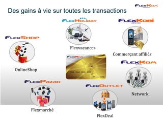 Des gains à vie sur toutes les transactions




                      Flexvacances
                                            Commerçant affiliés


  OnlineShop




                                                     Network


         Flexmarché
                                     FlexDeal
 