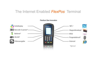 10


The Internet Enabled FlexPos Terminal

                                      FlexKom Own Innovation




     Bosler Straße 27, DE-71088 Holzgerlingen
     T.: +49 (0) 7031 – 7029 788, www.flexkom.com
 