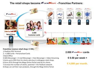 The retail shops become                                    - Franchise Partners:




                                                        Bakker      Kapper    Parfumerie   Tankstation     Rest.



                                                   %



                                   2.000           %
    Retail Shop                Customer cards




Franchise Licence retail shop: € 350,-
1.FlexKom POS Terminal
2. +1.000 Cards = Personalized Cards
                                                                             2.000                       cards
3.Back Office                                                                          x
4.SMS Messenger + E-mail Messenger + Foto Messenger + Video Streaming.         € 0.50 per week =
5.Earns up to 20% from his clients who buy in colleagues retail shops.
6.Earns 20 % through the Mega Online Portal used by his clients.
7.Increase the number of clients: potential = the FlexKom network.            € 4,000 per month.
8.Shops can sell their own products, through the Mega Online Portal.
 
