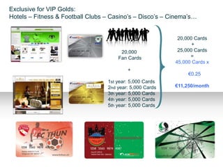 Exclusive for VIP Golds:
Hotels – Fitness & Football Clubs – Casino’s – Disco’s – Cinema’s…


                                                           20,000 Cards
                                                                 +
                                       20,000              25,000 Cards
                                      Fan Cards                 =
                                                          45,000 Cards x
                                          +
                                                             X €0.25
                                  1st year: 5,000 Cards
                                  2nd year: 5,000 Cards   €11,250/month
                                  3th year: 5,000 Cards
                                  4th year: 5,000 Cards
                                  5th year: 5,000 Cards
 