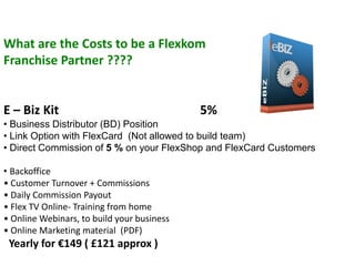 What are the Costs to be a Flexkom
Franchise Partner ????


E – Biz Kit                                 5%
• Business Distributor (BD) Position
• Link Option with FlexCard (Not allowed to build team)
• Direct Commission of 5 % on your FlexShop and FlexCard Customers

• Backoffice
• Customer Turnover + Commissions
• Daily Commission Payout
• Flex TV Online- Training from home
• Online Webinars, to build your business
• Online Marketing material (PDF)
 Yearly for €149 ( £121 approx )
 