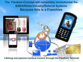 The Flexkom-Concept will completely revolutionize the
       B2B/Affiliate Industry/Referral Systems
              Because this is a Franchise



                                f
                                    @




Lifelong real passive-residual income through the FlexKom Terminal
 
