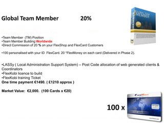 Global Team Member                                             20%

Global Team Member                                                    20%
•Team Member (TM) Position
•Team Member Building Worldwide
•Direct Commission of 20 % on your FlexShop and FlexCard Customers

•100 personalised with your ID FlexCard. 20 *FlexMoney on each card (Delivered in Phase 2).


•LASSy ( Local Administration Support System) – Post Code allocation of web generated clients &
Coordinators
•FlexKobi licence to build
•FlexKobi training Ticket
One time payment €1490. ( £1210 approx )

Market Value: €2,000. (100 Cards x €20)



                                                                                     100 x
   *die 20 Flexmoney werden freigeschalten nach erreichen eines Gesamtkartenguthabens von 200 Flexmoney
 