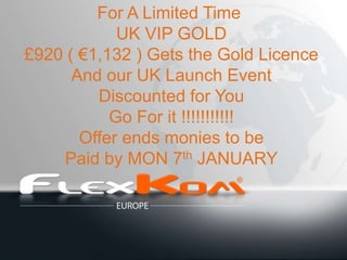 For A Limited Time
            UK VIP GOLD
£920 ( €1,132 ) Gets the Gold Licence
      And our UK Launch Event
         Discounted for You
           Go For it !!!!!!!!!!!
       Offer ends monies to be
    Paid by MON 7th JANUARY
 