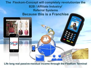 The Flexkom-Concept will completely revolutionize the
              B2B / Affiliate Industry/
                 Referral Systems
              Because this is a Franchise


                                 f
                                     @




Life long real passive-residual income through the FlexKom Terminal
 