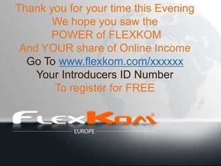 Thank you for your time this Evening
       We hope you saw the
      POWER of FLEXKOM
 And YOUR share of Online Income
  Go To www.flexkom.com/xxxxxx
    Your Introducers ID Number
       To register for FREE
 