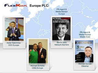 Europe PLC:
                                     PR-Agent &
                                    Media Advisor
                                      Europa




                                                       PR-Agent &
                                                      Media Advisor
                                                       Middle East


Asker Sakınmaz                       Bernd Seitz
 CEO Europe                        Network Karriere




                                                      Michael Sander
                 Michael Scheibe                         Obtainer
                  CMO Europe
 