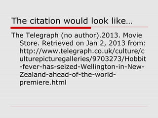 The citation would look like…
The Telegraph (no author).2013. Movie
  Store. Retrieved on Jan 2, 2013 from:
  http://www.telegraph.co.uk/culture/c
  ulturepicturegalleries/9703273/Hobbit
  -fever-has-seized-Wellington-in-New-
  Zealand-ahead-of-the-world-
  premiere.html
 