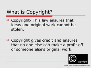 What is Copyright?
   Copyright- This law ensures that
    ideas and original work cannot be
    stolen.

   Copyright gives credit and ensures
    that no one else can make a profit off
    of someone else’s original work.



                               Image from: Smashingmagazine.com
 