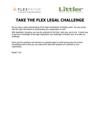 TAKE THE FLEX LEGAL CHALLENGE
Do you have a solid understanding of the legal ramifications of flexible work? Are you armed
with the right information to avoid putting your organization at risk?
With legislation changing, you may be surprised to find that, right now, you’re not. A great way
to test your knowledge of the legal implications and challenges of flexible work is to take our
challenge.


We’ve put the questions and answers on separate pages to avoid giving away the answer
immediately and so that you can really think about the question as it pertains to your
organization.


Ready? Go!
 