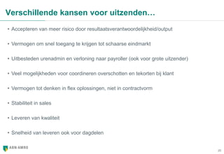 20
Verschillende kansen voor uitzenden…
• Accepteren van meer risico door resultaatsverantwoordelijkheid/output
• Vermogen om snel toegang te krijgen tot schaarse eindmarkt
• Uitbesteden urenadmin en verloning naar payroller (ook voor grote uitzender)
• Veel mogelijkheden voor coordineren overschotten en tekorten bij klant
• Vermogen tot denken in flex oplossingen, niet in contractvorm
• Stabiliteit in sales
• Leveren van kwaliteit
• Snelheid van leveren ook voor dagdelen
 