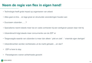34
Neem de regie van flex in eigen hand!
• Technologie heeft grote impact op organiseren van arbeid
• Alles gaat on-line… en lage groei en structurele veranderingen houden aan
• Duurzaam uitzenden……?
• Specialisme neemt steeds meer toe en vaste contracten bij een werkgever passen daar niet bij
• Uitzendkracht krijgt steeds meer concurrrentie van de ZZP’ er
• Toegevoegde waarde van uitzenden is meer dan alleen ‘ piek en ziek’ : ‘ vreemde ogen dwingen’
• Uitzendkrachten worden rechtstreeks uit de markt gehaald.....en dan?
• ZZP is here to stay
• Flexwetgevers voeren achterhoede gevecht
 
