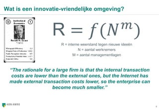 8
Wat is een innovatie-vriendelijke omgeving?
R = 𝑓(𝑁 𝑚
)
R = interne weerstand tegen nieuwe ideeën
N = aantal werknemers
M = aantal managementlagen
“The rationale for a large firm is that the internal transaction
costs are lower than the external ones, but the Internet has
made external transaction costs lower, so the enterprise can
become much smaller.”
 