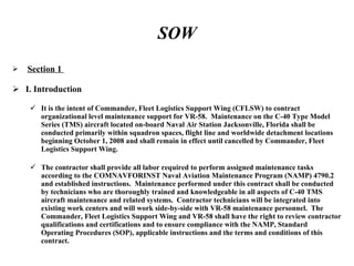 SOW Section 1  I. Introduction It is the intent of Commander, Fleet Logistics Support Wing (CFLSW) to contract organizational level maintenance support for VR-58.  Maintenance on the C-40 Type Model Series (TMS) aircraft located on-board Naval Air Station Jacksonville, Florida shall be conducted primarily within squadron spaces, flight line and worldwide detachment locations beginning October 1, 2008 and shall remain in effect until cancelled by Commander, Fleet Logistics Support Wing.  The contractor shall provide all labor required to perform assigned maintenance tasks according to the COMNAVFORINST Naval Aviation Maintenance Program (NAMP) 4790.2 and established instructions.  Maintenance performed under this contract shall be conducted by technicians who are thoroughly trained and knowledgeable in all aspects of C-40 TMS aircraft maintenance and related systems.  Contractor technicians will be integrated into existing work centers and will work side-by-side with VR-58 maintenance personnel.  The Commander, Fleet Logistics Support Wing and VR-58 shall have the right to review contractor qualifications and certifications and to ensure compliance with the NAMP, Standard Operating Procedures (SOP), applicable instructions and the terms and conditions of this contract. 