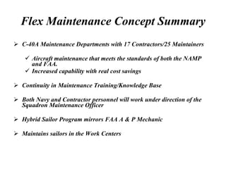 Flex Maintenance Concept Summary C-40A Maintenance Departments with 17 Contractors/25 Maintainers Aircraft maintenance that meets the standards of both the NAMP and FAA. Increased capability with real cost savings Continuity in Maintenance Training/Knowledge Base Both Navy and Contractor personnel will work under direction of the Squadron Maintenance Officer Hybrid Sailor Program mirrors FAA A & P Mechanic Maintains sailors in the Work Centers 
