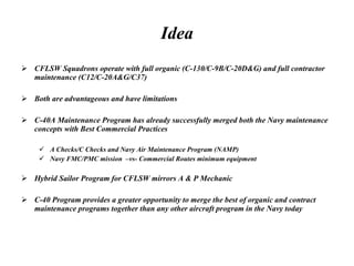 Idea CFLSW Squadrons operate with full organic (C-130/C-9B/C-20D&G) and full contractor maintenance (C12/C-20A&G/C37)  Both are advantageous and have limitations  C-40A Maintenance Program has already successfully merged both the Navy maintenance concepts with Best Commercial Practices A Checks/C Checks and Navy Air Maintenance Program (NAMP) Navy FMC/PMC mission  –vs- Commercial Routes minimum equipment Hybrid Sailor Program for CFLSW mirrors A & P Mechanic  C-40 Program provides a greater opportunity to merge the best of organic and contract maintenance programs together than any other aircraft program in the Navy today 