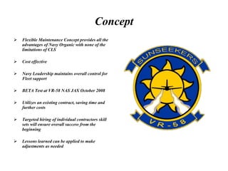 Concept Flexible Maintenance Concept provides all the advantages of Navy Organic with none of the limitations of CLS Cost effective  Navy Leadership maintains overall control for Fleet support BETA Test at VR-58 NAS JAX October 2008 Utilizes an existing contract, saving time and further costs Targeted hiring of individual contractors skill sets will ensure overall success from the beginning Lessons learned can be applied to make adjustments as needed 