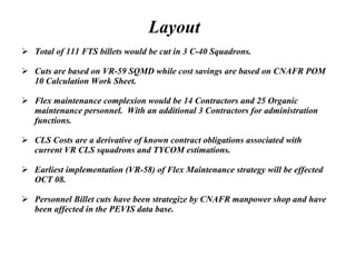 Layout   Total of 111 FTS billets would be cut in 3 C-40 Squadrons.  Cuts are based on VR-59 SQMD while cost savings are based on CNAFR POM 10 Calculation Work Sheet. Flex maintenance complexion would be 14 Contractors and 25 Organic maintenance personnel.  With an additional 3 Contractors for administration functions. CLS Costs are a derivative of known contract obligations associated with current VR CLS squadrons and TYCOM estimations. Earliest implementation (VR-58) of Flex Maintenance strategy will be effected OCT 08. Personnel Billet cuts have been strategize by CNAFR manpower shop and have been affected in the PEVIS data base. 