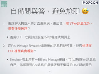 ⾃備問與答，避免尬聊 😅
1. 要讓聊天機器⼈的介⾯更親⺠、更出⾊，除了Flex訊息之外，
還有什麼技巧？
• 善⽤LIFF，把資訊排版在RWD響應式網⾴上
2. ⽤Flex Message Simulator編排後的訊息只能預覽，能否快速在
LINE裡⾯真實看到？
• Simulator右上⾓有⼀顆Send Message按鈕，可以傳送Flex訊息給
⾃⼰，你將發現Flex訊息在桌機版和⼿機版的LINE都能顯⽰
19
 