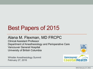 WAS	
  February	
  27,	
  2016	
  
Best Papers of 2015
Alana M. Flexman, MD FRCPC
Clinical Assistant Professor
Department of Anesthesiology and Perioperative Care
Vancouver General Hospital
University of British Columbia
Whistler Anesthesiology Summit
February 27, 2016
 