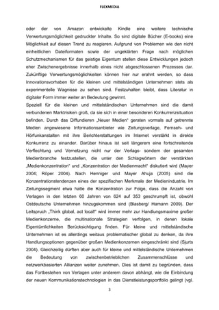 FLEXMEDIA




oder    der     von    Amazon       entwickelte      Kindle     eine   weitere       technische
Verwertungsmöglichkeit gedruckter Inhalte. So sind digitale Bücher (E-books) eine
Möglichkeit auf diesen Trend zu reagieren. Aufgrund von Problemen wie den nicht
einheitlichen   Dateiformaten      sowie     der   ungeklärten     Frage    nach     möglichen
Schutzmechanismen für das geistige Eigentum stellen diese Entwicklungen jedoch
eher Zwischenergebnisse innerhalb eines nicht abgeschlossenen Prozesses dar.
Zukünftige Verwertungsmöglichkeiten können hier nur erahnt werden, so dass
Innovationsvorhaben für die kleinen und mittelständigen Unternehmen stets als
experimentelle Wagnisse zu sehen sind. Festzuhalten bleibt, dass Literatur in
digitaler Form immer weiter an Bedeutung gewinnt.
Speziell für die kleinen und mittelständischen Unternehmen sind die damit
verbundenen Marktrisiken groß, da sie sich in einer besonderen Konkurrenzsituation
befinden. Durch das Diffundieren „Neuer Medien“ geraten vormals auf getrennte
Medien angewiesene Informationsanbieter wie Zeitungsverlage, Fernseh- und
Hörfunkanstalten mit ihre Berichterstattungen im Internet verstärkt in direkte
Konkurrenz zu einander. Darüber hinaus ist seit längerem eine fortschreitende
Verflechtung und Vernetzung nicht nur der Verlags- sondern der gesamten
Medienbranche festzustellen,         die   unter den       Schlagwörtern        der verstärkten
„Medienkonzentration“ und „Konzentration der Medienmacht“ diskutiert wird (Mayer
2004;   Röper    2004).     Nach    Henniger       und   Mayer    Ahuja    (2005)     sind   die
Konzentrationstendenzen eines der spezifischen Merkmale der Medienindustrie. Im
Zeitungssegment etwa hatte die Konzentration zur Folge, dass die Anzahl von
Verlagen in den letzten 60 Jahren von 624 auf 353 geschrumpft ist, obwohl
Ostdeutsche Unternehmen hinzugekommen sind (Blasberg/ Hamann 2009). Der
Leitspruch „Think global, act local!“ wird immer mehr zur Handlungsmaxime großer
Medienkonzerne,       die   multinationale    Strategien      verfolgen,   in    denen   lokale
Eigentümlichkeiten Berücksichtigung finden. Für kleine und mittelständische
Unternehmen ist es allerdings weitaus problematischer global zu denken, da ihre
Handlungsoptionen gegenüber großen Medienkonzernen eingeschränkt sind (Sjurts
2004). Gleichzeitig dürften aber auch für kleine und mittelständische Unternehmen
die     Bedeutung       von        zwischenbetrieblichen         Zusammenschlüsse            und
netzwerkbasierten Allianzen weiter zunehmen. Dies ist damit zu begründen, dass
das Fortbestehen von Verlagen unter anderem davon abhängt, wie die Einbindung
der neuen Kommunikationstechnologien in das Dienstleistungsportfolio gelingt (vgl.

                                               3
 