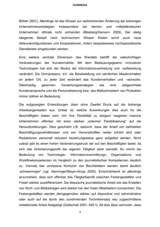 FLEXMEDIA




Böhler 2001). Allerdings ist das Wissen zur weitreichenden Änderung der bisherigen
Unternehmensstrategien           insbesondere       bei    kleinen    und     mittelständischen
Unternehmen oftmals nicht vorhanden (Blasberg/Hamann 2009). Der stetig
steigende      Bedarf     nach    technischem       Wissen     fördert     somit     auch   neue
Akteurskonfigurationen und Kooperationen, indem beispielswiese hochspezialisierte
Dienstleister eingebunden werden.

Eine   weitere    zentrale    Dimension    des       Wandels    betrifft    die    vielschichtigen
Veränderungen        der Kundenmärkte.       Mit     dem     Bedeutungsgewinn         innovativer
Technologien hat sich der Modus der Informationsverbreitung und –aufbereitung
verändert. Die Omnipräsenz, d.h. die Bereitstellung von sämtlichen Medieninhalten
an jedem Ort, zu jeder Zeit verändert das Kundenverhalten und –wünsche.
Gleichzeitig     gewinnen         Verwertungsstrategien         wie        eine     zielgerichtete
Kundenansprache und die Personalisierung bzw. das Maßschneidern von Produkten
immer stärker an Bedeutung.

Die aufgezeigten Entwicklungen üben ohne Zweifel Druck auf die bisherige
Arbeitsorganisation aus. Unklar ist, welche Auswirkungen dies auch für die
Beschäftigten haben wird. Um ihre Flexibilität zu steigern reagieren manche
Unternehmen offenbar mit einer starken „externen Flexibilisierung“ auf die
Herausforderungen. Dies geschieht z.B. dadurch, dass der Anteil von befristeten
Beschäftigungsverhältnissen und von Honorarkräften weiter erhöht wird oder
Redaktionen personell reduziert beziehungsweise ganz aufgelöst werden. Nicht
zuletzt gibt es einen hohen Veränderungsdruck der auf den Beschäftigten lastet, da
sich das Anforderungsprofil der eigenen Tätigkeit stark wandelt. So nimmt die
Bedeutung      von      Technologie-,   Informationsvermittlungs-,         Organisations-     und
Workflowkompetenzen im Vergleich zu den journalistischen Kompetenzen deutlich
zu. Vormals klar umrissene Konturen von Berufsbildern werden damit deutlich
„schwammiger“ (vgl. Henninger/Mayer-Ahuja 2005). Einschränkend ist allerdings
anzumerken, dass sich offenbar das Tätigkeitsprofil zwischen Festangestellten und
Freien stärker ausdifferenziert. Die klassische journalistische Arbeit wie das Erstellen
von Wort- und Bildbeiträgen wird stärker bei den freien Mitarbeitern konzentriert. Die
Festangestellten werden demgegenüber stärker auf dispositive und administrative
oder auch auf die durch den zunehmenden Technikeinsatz neu zugeschnittene
redaktionelle Arbeit festgelegt (Gottschall 2001: 645 f). All dies lässt vermuten, dass

                                                4
 