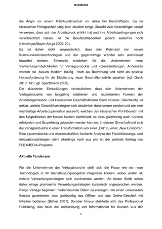 FLEXMEDIA




die Angst vor einem Arbeitsplatzverlust vor allem bei Beschäftigten, die im
klassischen Printgeschäft tätig sind, deutlich steigt. Obwohl viele Beschäftigte darauf
verweisen, dass sich der Arbeitsdruck erhöht hat und ihre Arbeitsbedingungen sich
verschlechtert      haben,     ist   die    Berufszufriedenheit         jedoch     weiterhin    hoch
(Henninger/Mayer-Ahuja 2005: 20).
Es    ist   daher     nicht      verwunderlich,      dass         das     Potenzial   von      neuen
Kommunikationstechnologien und der gegenwärtige Wandel sehr ambivalent
bewertet    werden.          Einerseits     entstehen       für     die      Unternehmen       neue
Verwertungsmöglichkeiten für Verlagsprodukte und –dienstleistungen. Anderseits
werden die „Neuen Medien“ häufig              noch als Bedrohung und nicht als positive
Herausforderung für die Etablierung neuer Geschäftsmodelle gesehen (vgl. Quick
2010: 141; vgl. Spachmann 2009).
Die   skizzierten    Entwicklungen         verdeutlichen,     dass      sich     Unternehmen     der
Verlagsindustrie     von      langjährig    etablierten     und     routinisierten    Formen     der
Arbeitsorganisation und klassischen Geschäftsfeldern lösen müssen. Gleichzeitig ist
unklar, welche Geschäftsstrategien sich tatsächlich durchsetzen werden und wie eine
nachhaltige Arbeitsorganisation aussieht, welchen den klassischen Print-Bereich mit
den Möglichkeiten der Neuen Medien kombiniert, so dass gleichzeitig auch Kunden
erfolgreich und längerfristig gebunden werden können. In diesem Sinne befindet sich
die Verlagsindustrie in einer Transformation von einer „Old“ zu einer „New Economy“.
Eine systematische und wissenschaftlich fundierte Analyse der Flexibilisierungs- und
Innovationsstrategien steht allerdings noch aus und ist der zentrale Beitrag des
FLEXMEDIA-Projektes.


Aktuelle Tendenzen


Für die Unternehmen der Verlagsbranche stellt sich die Frage wie sie neue
Technologien in ihr Dienstleistungsangebot integrieren können, wobei unklar ist,
welche Verwertungsstrategien sich durchsetzen werden. An dieser Stelle sollen
daher einige prominente Verwertungsstrategien kursorisch angesprochen werden.
Einige Verlage beginnen medienneutrale Daten zu erzeugen, die einen universellen
Einsatz garantieren, also gleichzeitig das Offline- und das Online-Geschäft mit
Inhalten bedienen (Böhler 2001). Darüber hinaus etablierte sich das Professional
Publishing, das heißt die Aufbereitung von Informationen für Kunden aus der

                                                 5
 