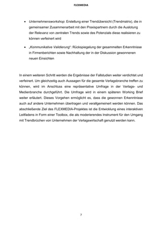 FLEXMEDIA




   •   Unternehmensworkshop: Erstellung einer Trendübersicht (Trendmatrix), die in
       gemeinsamer Zusammenarbeit mit den Praxispartnern durch die Auslotung
       der Relevanz von zentralen Trends sowie des Potenzials diese realisieren zu
       können verfeinert wird

   •   „Kommunikative Validierung“: Rückspiegelung der gesammelten Erkenntnisse
       in Firmenberichten sowie Nachhaltung der in der Diskussion gewonnenen
       neuen Einsichten




In einem weiteren Schritt werden die Ergebnisse der Fallstudien weiter verdichtet und
verfeinert. Um gleichzeitig auch Aussagen für die gesamte Verlagsbranche treffen zu
können, wird im Anschluss eine repräsentative Umfrage in der Verlags- und
Medienbranche durchgeführt. Die Umfrage wird in einem späteren Working Brief
weiter erläutert. Dieses Vorgehen ermöglicht es, dass die gewonnen Erkenntnisse
auch auf andere Unternehmen übertragen und verallgemeinert werden können. Das
abschließende Ziel des FLEXMEDIA-Projektes ist die Entwicklung eines interaktiven
Leitfadens in Form einer Toolbox, die als moderierendes Instrument für den Umgang
mit Trendbrüchen von Unternehmen der Verlagswirtschaft genutzt werden kann.




                                         7
 